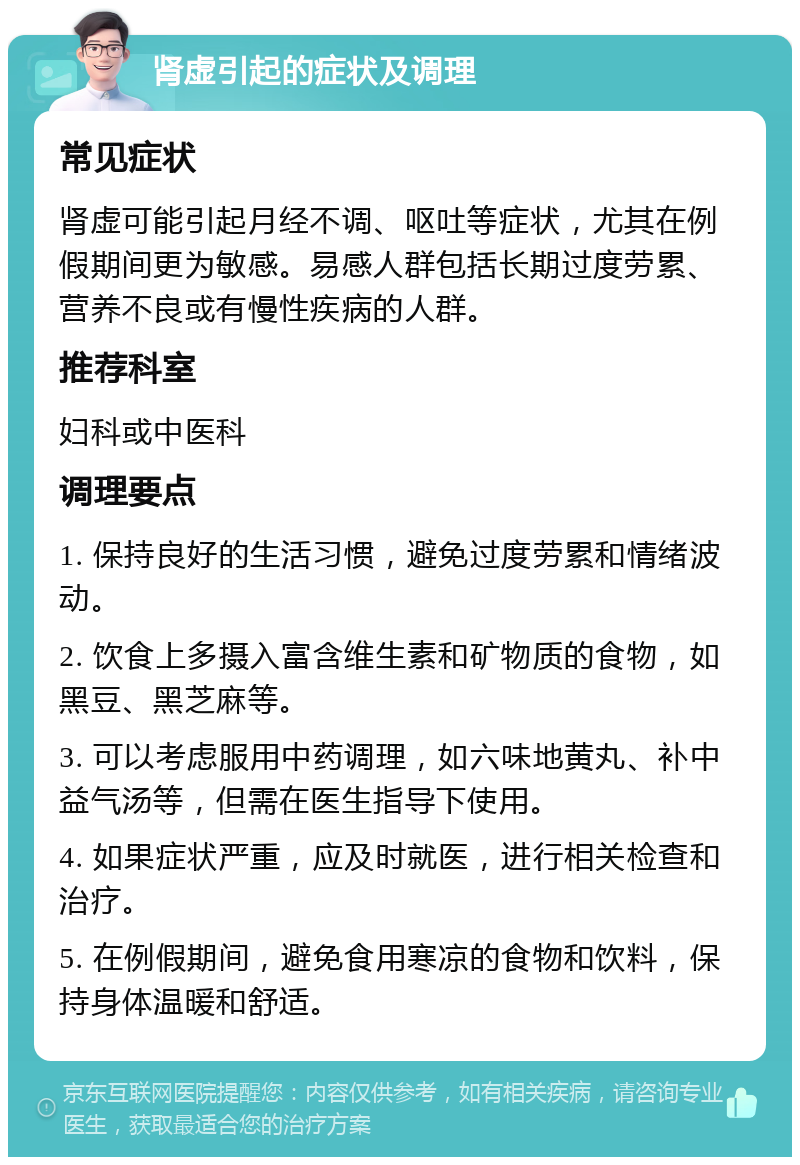 肾虚引起的症状及调理 常见症状 肾虚可能引起月经不调、呕吐等症状，尤其在例假期间更为敏感。易感人群包括长期过度劳累、营养不良或有慢性疾病的人群。 推荐科室 妇科或中医科 调理要点 1. 保持良好的生活习惯，避免过度劳累和情绪波动。 2. 饮食上多摄入富含维生素和矿物质的食物，如黑豆、黑芝麻等。 3. 可以考虑服用中药调理，如六味地黄丸、补中益气汤等，但需在医生指导下使用。 4. 如果症状严重，应及时就医，进行相关检查和治疗。 5. 在例假期间，避免食用寒凉的食物和饮料，保持身体温暖和舒适。