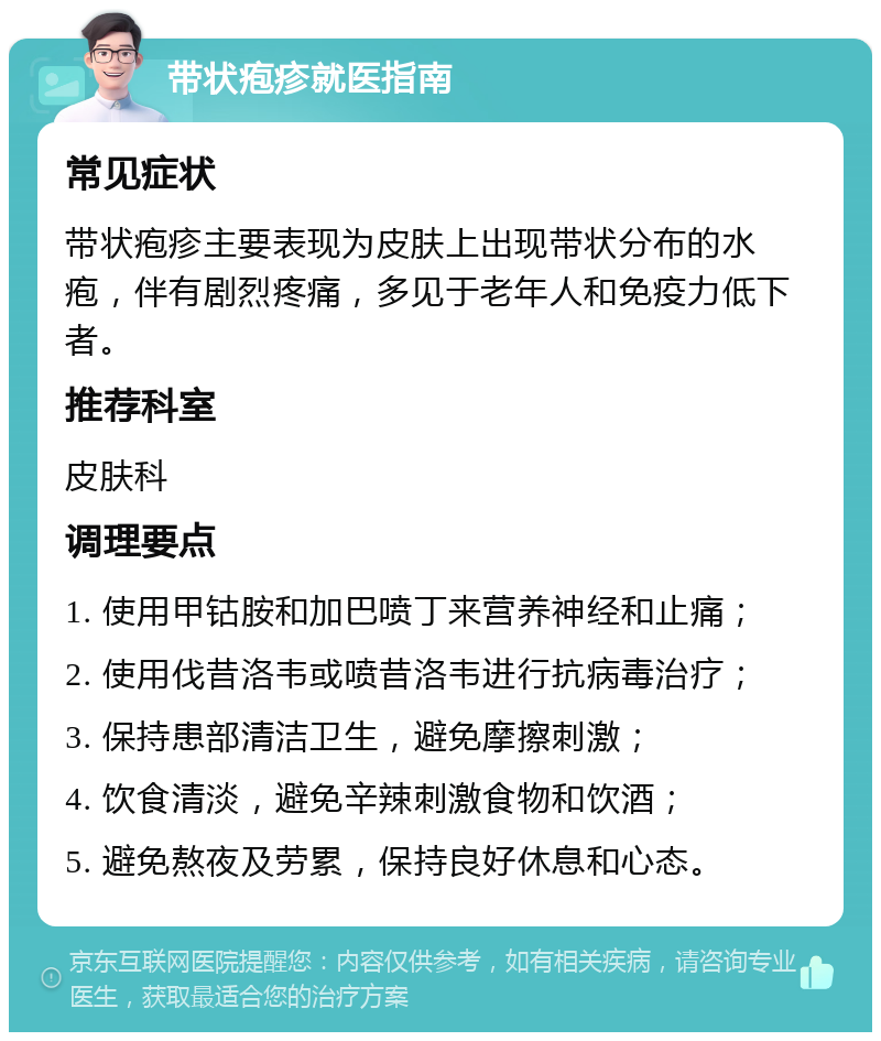 带状疱疹就医指南 常见症状 带状疱疹主要表现为皮肤上出现带状分布的水疱，伴有剧烈疼痛，多见于老年人和免疫力低下者。 推荐科室 皮肤科 调理要点 1. 使用甲钴胺和加巴喷丁来营养神经和止痛； 2. 使用伐昔洛韦或喷昔洛韦进行抗病毒治疗； 3. 保持患部清洁卫生，避免摩擦刺激； 4. 饮食清淡，避免辛辣刺激食物和饮酒； 5. 避免熬夜及劳累，保持良好休息和心态。