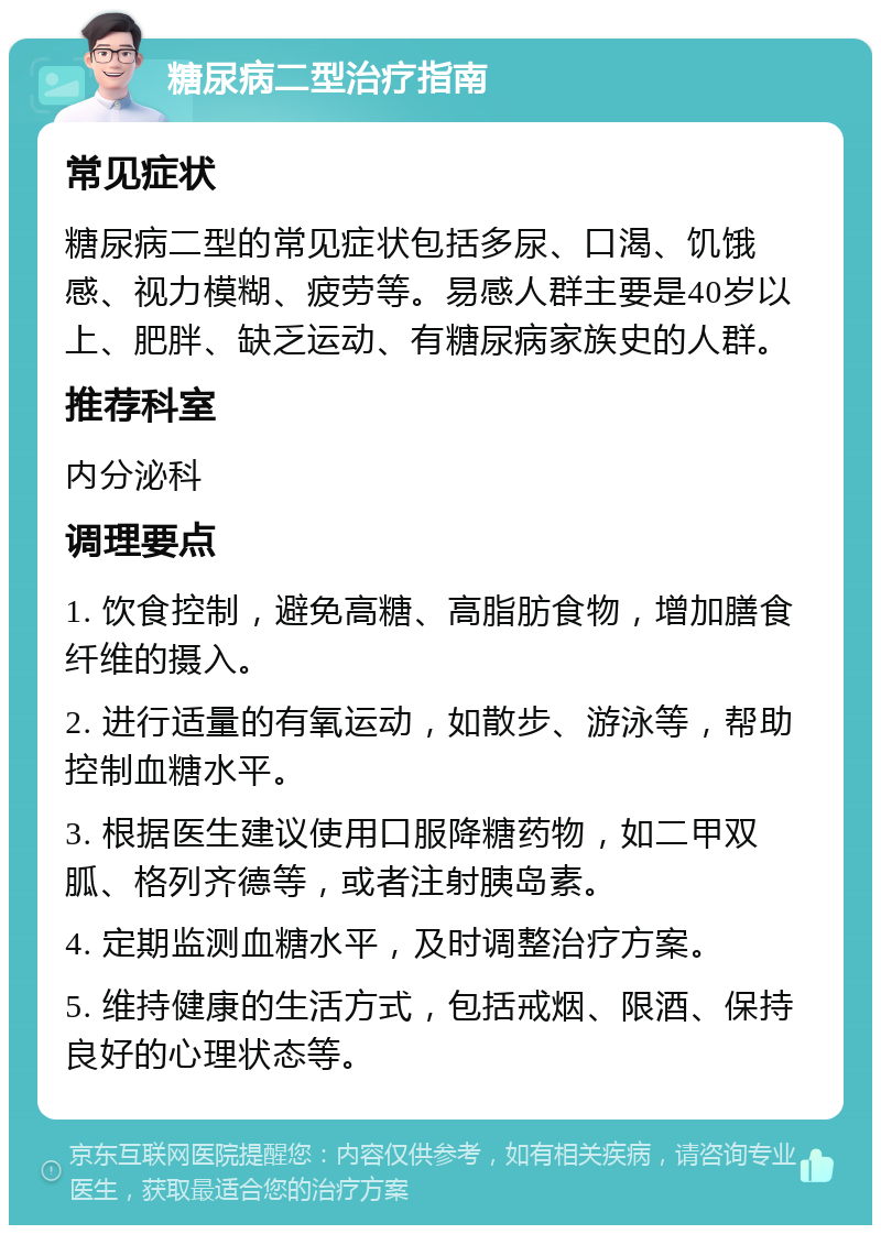 糖尿病二型治疗指南 常见症状 糖尿病二型的常见症状包括多尿、口渴、饥饿感、视力模糊、疲劳等。易感人群主要是40岁以上、肥胖、缺乏运动、有糖尿病家族史的人群。 推荐科室 内分泌科 调理要点 1. 饮食控制，避免高糖、高脂肪食物，增加膳食纤维的摄入。 2. 进行适量的有氧运动，如散步、游泳等，帮助控制血糖水平。 3. 根据医生建议使用口服降糖药物，如二甲双胍、格列齐德等，或者注射胰岛素。 4. 定期监测血糖水平，及时调整治疗方案。 5. 维持健康的生活方式，包括戒烟、限酒、保持良好的心理状态等。