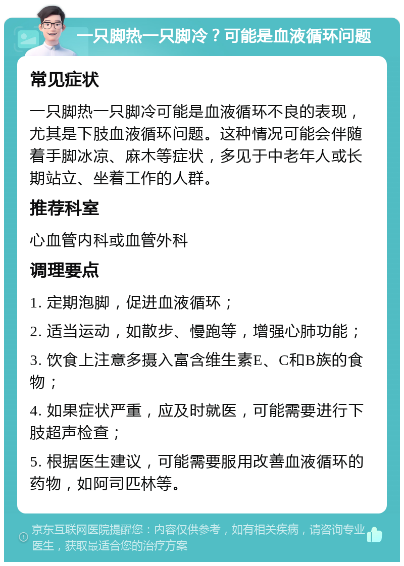 一只脚热一只脚冷？可能是血液循环问题 常见症状 一只脚热一只脚冷可能是血液循环不良的表现，尤其是下肢血液循环问题。这种情况可能会伴随着手脚冰凉、麻木等症状，多见于中老年人或长期站立、坐着工作的人群。 推荐科室 心血管内科或血管外科 调理要点 1. 定期泡脚，促进血液循环； 2. 适当运动，如散步、慢跑等，增强心肺功能； 3. 饮食上注意多摄入富含维生素E、C和B族的食物； 4. 如果症状严重，应及时就医，可能需要进行下肢超声检查； 5. 根据医生建议，可能需要服用改善血液循环的药物，如阿司匹林等。