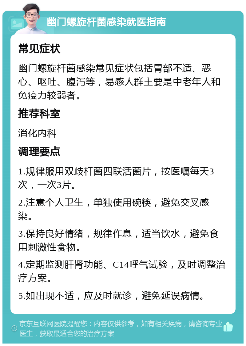 幽门螺旋杆菌感染就医指南 常见症状 幽门螺旋杆菌感染常见症状包括胃部不适、恶心、呕吐、腹泻等，易感人群主要是中老年人和免疫力较弱者。 推荐科室 消化内科 调理要点 1.规律服用双歧杆菌四联活菌片，按医嘱每天3次，一次3片。 2.注意个人卫生，单独使用碗筷，避免交叉感染。 3.保持良好情绪，规律作息，适当饮水，避免食用刺激性食物。 4.定期监测肝肾功能、C14呼气试验，及时调整治疗方案。 5.如出现不适，应及时就诊，避免延误病情。