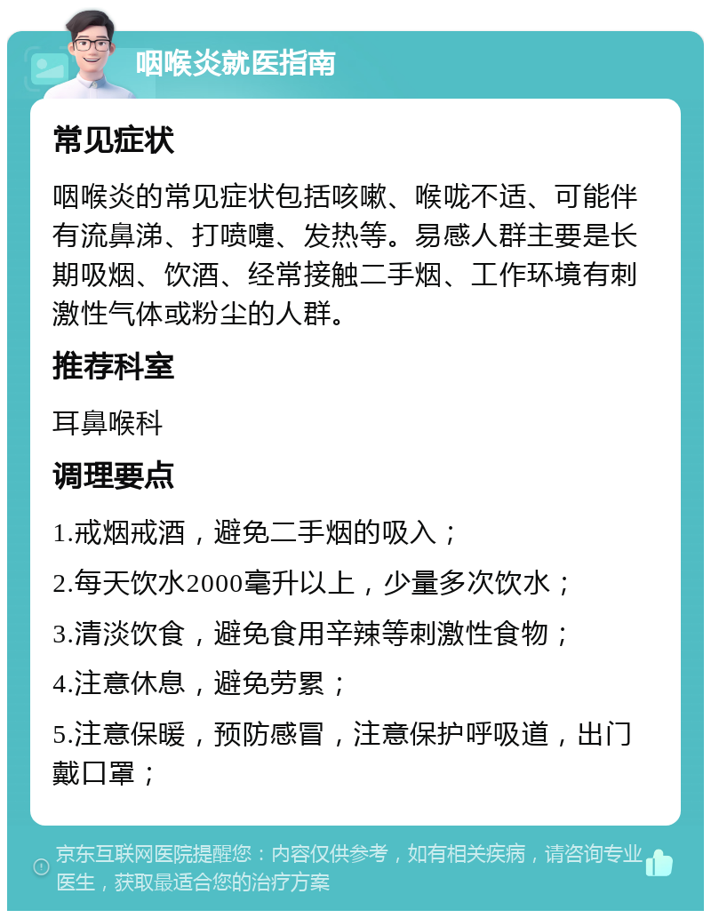 咽喉炎就医指南 常见症状 咽喉炎的常见症状包括咳嗽、喉咙不适、可能伴有流鼻涕、打喷嚏、发热等。易感人群主要是长期吸烟、饮酒、经常接触二手烟、工作环境有刺激性气体或粉尘的人群。 推荐科室 耳鼻喉科 调理要点 1.戒烟戒酒，避免二手烟的吸入； 2.每天饮水2000毫升以上，少量多次饮水； 3.清淡饮食，避免食用辛辣等刺激性食物； 4.注意休息，避免劳累； 5.注意保暖，预防感冒，注意保护呼吸道，出门戴口罩；