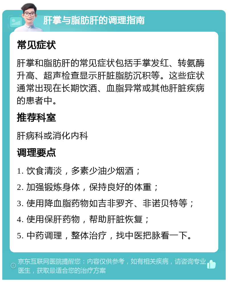 肝掌与脂肪肝的调理指南 常见症状 肝掌和脂肪肝的常见症状包括手掌发红、转氨酶升高、超声检查显示肝脏脂肪沉积等。这些症状通常出现在长期饮酒、血脂异常或其他肝脏疾病的患者中。 推荐科室 肝病科或消化内科 调理要点 1. 饮食清淡，多素少油少烟酒； 2. 加强锻炼身体，保持良好的体重； 3. 使用降血脂药物如吉非罗齐、非诺贝特等； 4. 使用保肝药物，帮助肝脏恢复； 5. 中药调理，整体治疗，找中医把脉看一下。