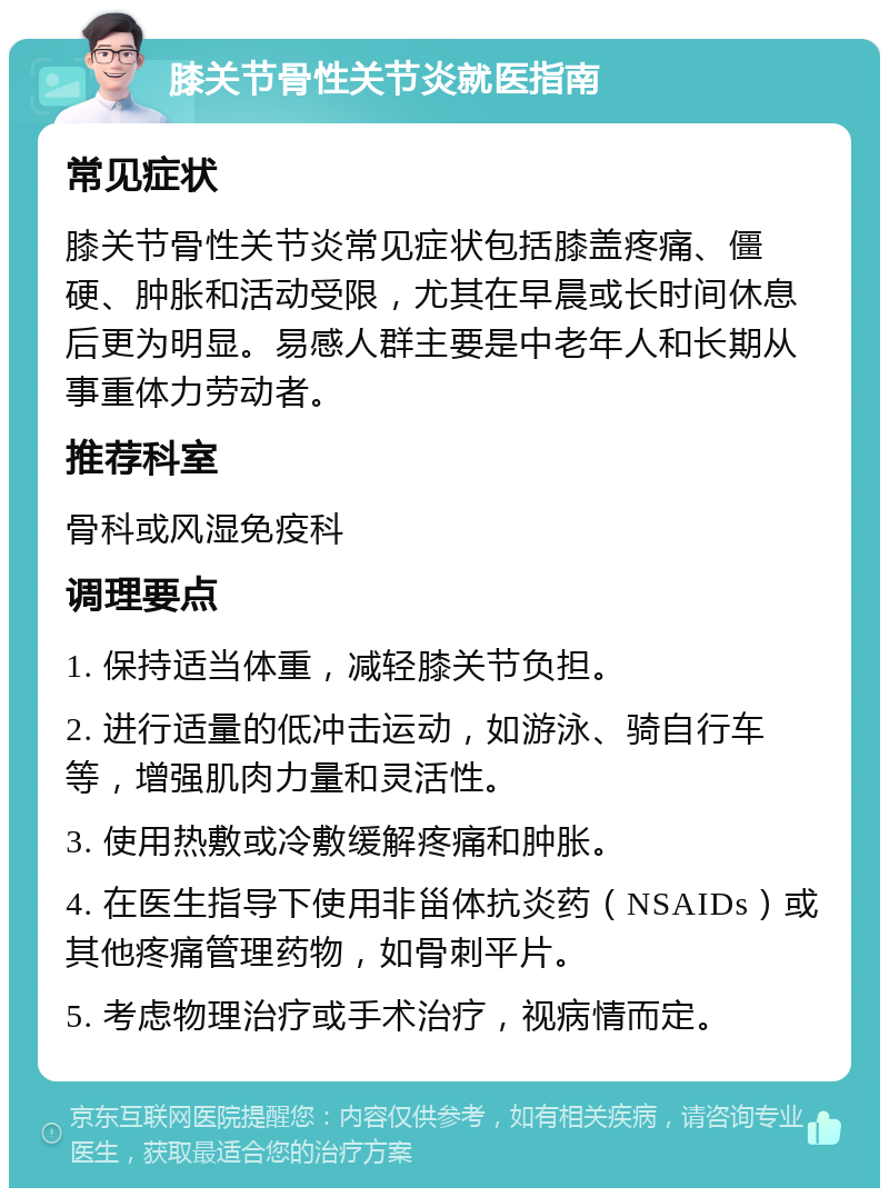 膝关节骨性关节炎就医指南 常见症状 膝关节骨性关节炎常见症状包括膝盖疼痛、僵硬、肿胀和活动受限，尤其在早晨或长时间休息后更为明显。易感人群主要是中老年人和长期从事重体力劳动者。 推荐科室 骨科或风湿免疫科 调理要点 1. 保持适当体重，减轻膝关节负担。 2. 进行适量的低冲击运动，如游泳、骑自行车等，增强肌肉力量和灵活性。 3. 使用热敷或冷敷缓解疼痛和肿胀。 4. 在医生指导下使用非甾体抗炎药（NSAIDs）或其他疼痛管理药物，如骨刺平片。 5. 考虑物理治疗或手术治疗，视病情而定。