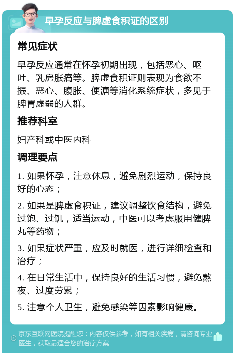 早孕反应与脾虚食积证的区别 常见症状 早孕反应通常在怀孕初期出现，包括恶心、呕吐、乳房胀痛等。脾虚食积证则表现为食欲不振、恶心、腹胀、便溏等消化系统症状，多见于脾胃虚弱的人群。 推荐科室 妇产科或中医内科 调理要点 1. 如果怀孕，注意休息，避免剧烈运动，保持良好的心态； 2. 如果是脾虚食积证，建议调整饮食结构，避免过饱、过饥，适当运动，中医可以考虑服用健脾丸等药物； 3. 如果症状严重，应及时就医，进行详细检查和治疗； 4. 在日常生活中，保持良好的生活习惯，避免熬夜、过度劳累； 5. 注意个人卫生，避免感染等因素影响健康。