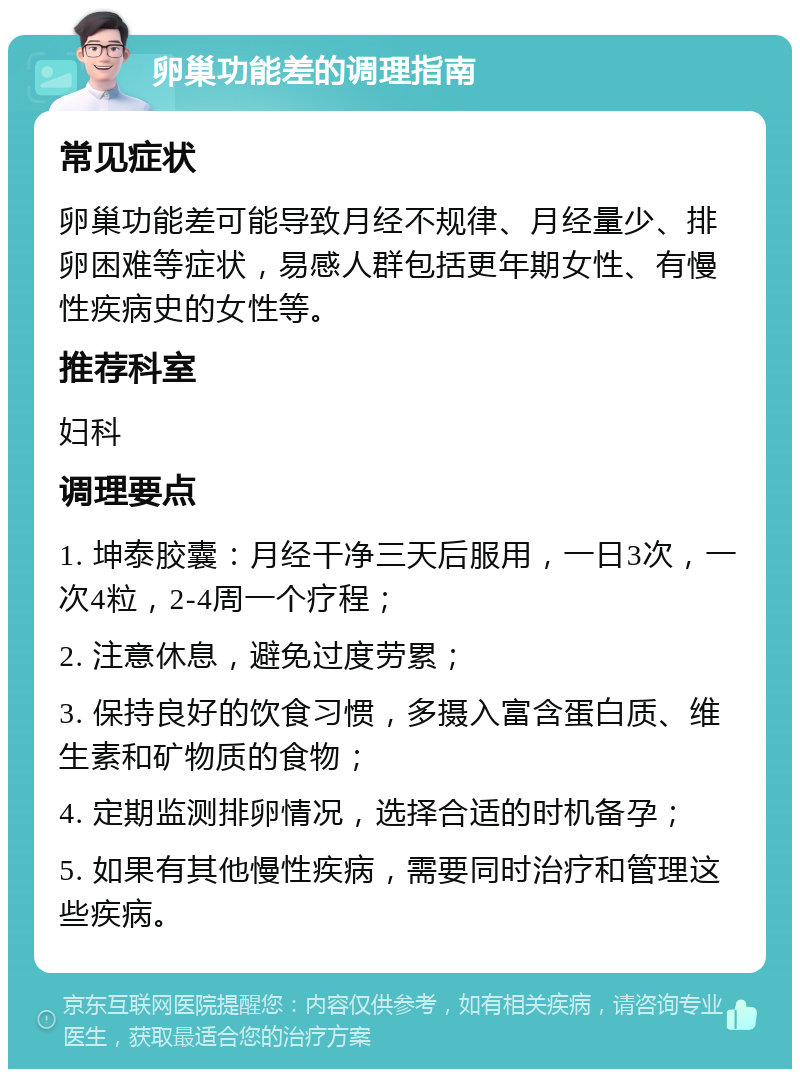 卵巢功能差的调理指南 常见症状 卵巢功能差可能导致月经不规律、月经量少、排卵困难等症状，易感人群包括更年期女性、有慢性疾病史的女性等。 推荐科室 妇科 调理要点 1. 坤泰胶囊：月经干净三天后服用，一日3次，一次4粒，2-4周一个疗程； 2. 注意休息，避免过度劳累； 3. 保持良好的饮食习惯，多摄入富含蛋白质、维生素和矿物质的食物； 4. 定期监测排卵情况，选择合适的时机备孕； 5. 如果有其他慢性疾病，需要同时治疗和管理这些疾病。