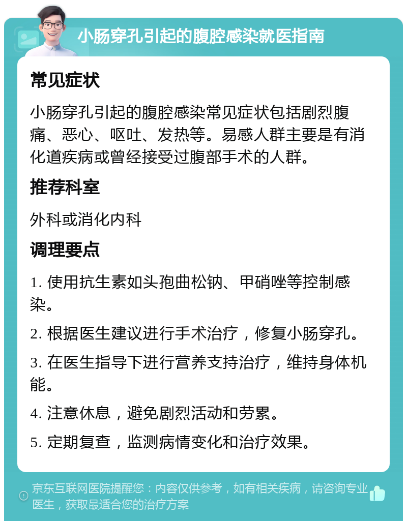 小肠穿孔引起的腹腔感染就医指南 常见症状 小肠穿孔引起的腹腔感染常见症状包括剧烈腹痛、恶心、呕吐、发热等。易感人群主要是有消化道疾病或曾经接受过腹部手术的人群。 推荐科室 外科或消化内科 调理要点 1. 使用抗生素如头孢曲松钠、甲硝唑等控制感染。 2. 根据医生建议进行手术治疗，修复小肠穿孔。 3. 在医生指导下进行营养支持治疗，维持身体机能。 4. 注意休息，避免剧烈活动和劳累。 5. 定期复查，监测病情变化和治疗效果。