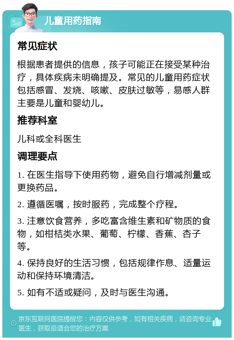 儿童用药指南 常见症状 根据患者提供的信息，孩子可能正在接受某种治疗，具体疾病未明确提及。常见的儿童用药症状包括感冒、发烧、咳嗽、皮肤过敏等，易感人群主要是儿童和婴幼儿。 推荐科室 儿科或全科医生 调理要点 1. 在医生指导下使用药物，避免自行增减剂量或更换药品。 2. 遵循医嘱，按时服药，完成整个疗程。 3. 注意饮食营养，多吃富含维生素和矿物质的食物，如柑桔类水果、葡萄、柠檬、香蕉、杏子等。 4. 保持良好的生活习惯，包括规律作息、适量运动和保持环境清洁。 5. 如有不适或疑问，及时与医生沟通。