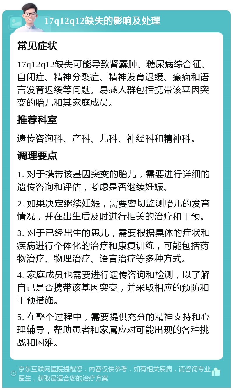 17q12q12缺失的影响及处理 常见症状 17q12q12缺失可能导致肾囊肿、糖尿病综合征、自闭症、精神分裂症、精神发育迟缓、癫痫和语言发育迟缓等问题。易感人群包括携带该基因突变的胎儿和其家庭成员。 推荐科室 遗传咨询科、产科、儿科、神经科和精神科。 调理要点 1. 对于携带该基因突变的胎儿，需要进行详细的遗传咨询和评估，考虑是否继续妊娠。 2. 如果决定继续妊娠，需要密切监测胎儿的发育情况，并在出生后及时进行相关的治疗和干预。 3. 对于已经出生的患儿，需要根据具体的症状和疾病进行个体化的治疗和康复训练，可能包括药物治疗、物理治疗、语言治疗等多种方式。 4. 家庭成员也需要进行遗传咨询和检测，以了解自己是否携带该基因突变，并采取相应的预防和干预措施。 5. 在整个过程中，需要提供充分的精神支持和心理辅导，帮助患者和家属应对可能出现的各种挑战和困难。