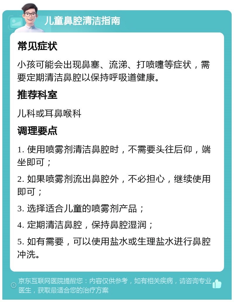 儿童鼻腔清洁指南 常见症状 小孩可能会出现鼻塞、流涕、打喷嚏等症状，需要定期清洁鼻腔以保持呼吸道健康。 推荐科室 儿科或耳鼻喉科 调理要点 1. 使用喷雾剂清洁鼻腔时，不需要头往后仰，端坐即可； 2. 如果喷雾剂流出鼻腔外，不必担心，继续使用即可； 3. 选择适合儿童的喷雾剂产品； 4. 定期清洁鼻腔，保持鼻腔湿润； 5. 如有需要，可以使用盐水或生理盐水进行鼻腔冲洗。