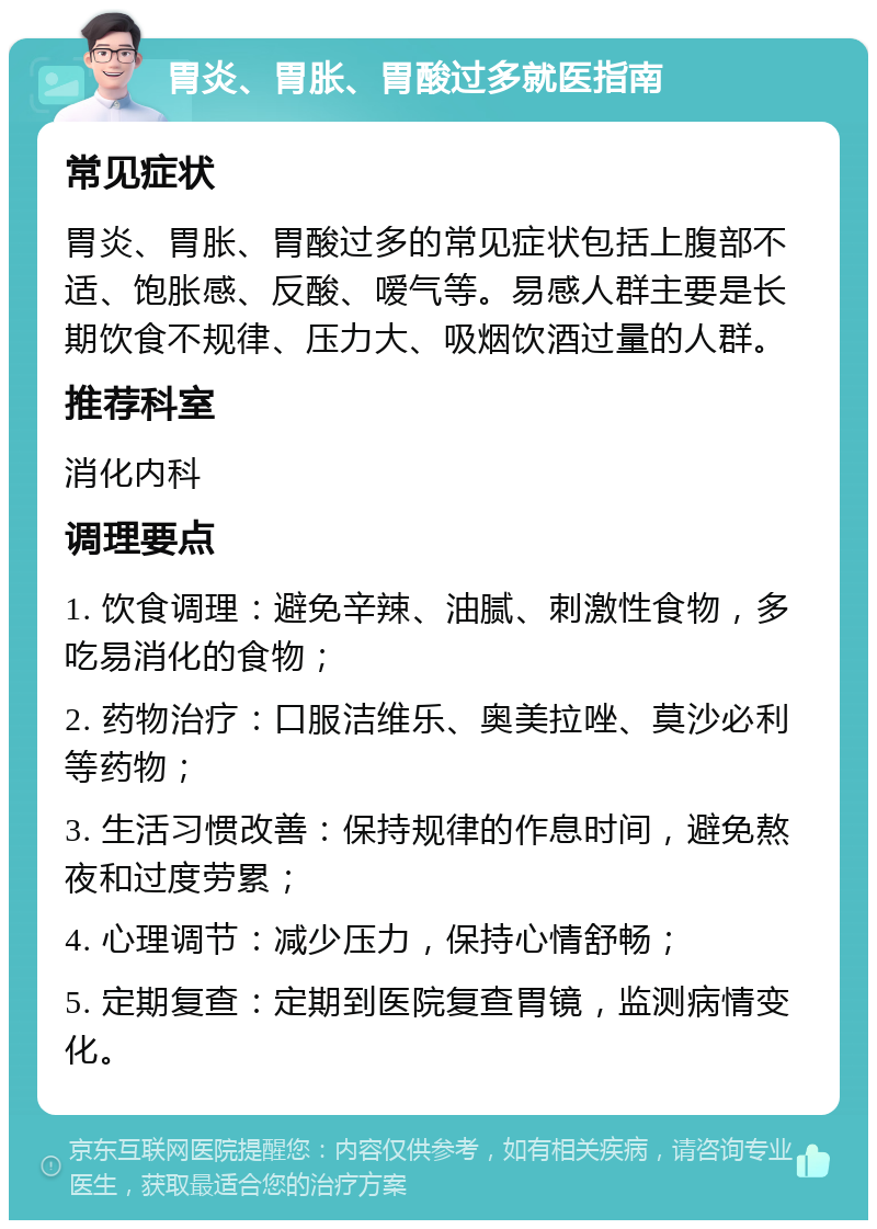 胃炎、胃胀、胃酸过多就医指南 常见症状 胃炎、胃胀、胃酸过多的常见症状包括上腹部不适、饱胀感、反酸、嗳气等。易感人群主要是长期饮食不规律、压力大、吸烟饮酒过量的人群。 推荐科室 消化内科 调理要点 1. 饮食调理：避免辛辣、油腻、刺激性食物，多吃易消化的食物； 2. 药物治疗：口服洁维乐、奥美拉唑、莫沙必利等药物； 3. 生活习惯改善：保持规律的作息时间，避免熬夜和过度劳累； 4. 心理调节：减少压力，保持心情舒畅； 5. 定期复查：定期到医院复查胃镜，监测病情变化。