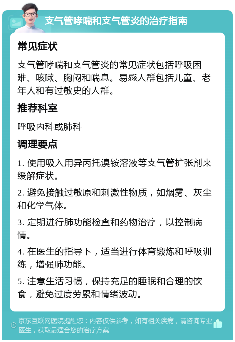 支气管哮喘和支气管炎的治疗指南 常见症状 支气管哮喘和支气管炎的常见症状包括呼吸困难、咳嗽、胸闷和喘息。易感人群包括儿童、老年人和有过敏史的人群。 推荐科室 呼吸内科或肺科 调理要点 1. 使用吸入用异丙托溴铵溶液等支气管扩张剂来缓解症状。 2. 避免接触过敏原和刺激性物质，如烟雾、灰尘和化学气体。 3. 定期进行肺功能检查和药物治疗，以控制病情。 4. 在医生的指导下，适当进行体育锻炼和呼吸训练，增强肺功能。 5. 注意生活习惯，保持充足的睡眠和合理的饮食，避免过度劳累和情绪波动。