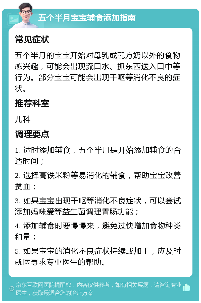 五个半月宝宝辅食添加指南 常见症状 五个半月的宝宝开始对母乳或配方奶以外的食物感兴趣，可能会出现流口水、抓东西送入口中等行为。部分宝宝可能会出现干呕等消化不良的症状。 推荐科室 儿科 调理要点 1. 适时添加辅食，五个半月是开始添加辅食的合适时间； 2. 选择高铁米粉等易消化的辅食，帮助宝宝改善贫血； 3. 如果宝宝出现干呕等消化不良症状，可以尝试添加妈咪爱等益生菌调理胃肠功能； 4. 添加辅食时要慢慢来，避免过快增加食物种类和量； 5. 如果宝宝的消化不良症状持续或加重，应及时就医寻求专业医生的帮助。