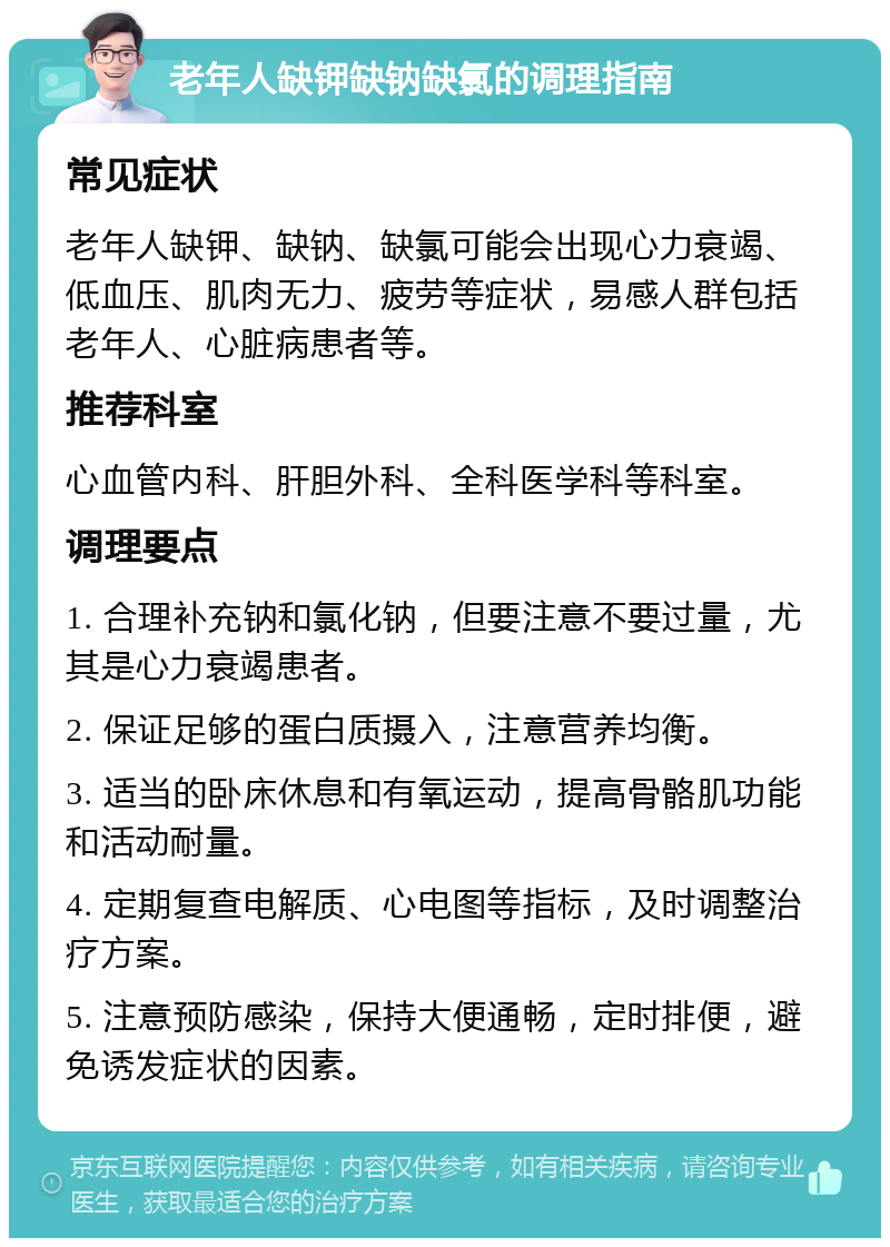 老年人缺钾缺钠缺氯的调理指南 常见症状 老年人缺钾、缺钠、缺氯可能会出现心力衰竭、低血压、肌肉无力、疲劳等症状，易感人群包括老年人、心脏病患者等。 推荐科室 心血管内科、肝胆外科、全科医学科等科室。 调理要点 1. 合理补充钠和氯化钠，但要注意不要过量，尤其是心力衰竭患者。 2. 保证足够的蛋白质摄入，注意营养均衡。 3. 适当的卧床休息和有氧运动，提高骨骼肌功能和活动耐量。 4. 定期复查电解质、心电图等指标，及时调整治疗方案。 5. 注意预防感染，保持大便通畅，定时排便，避免诱发症状的因素。