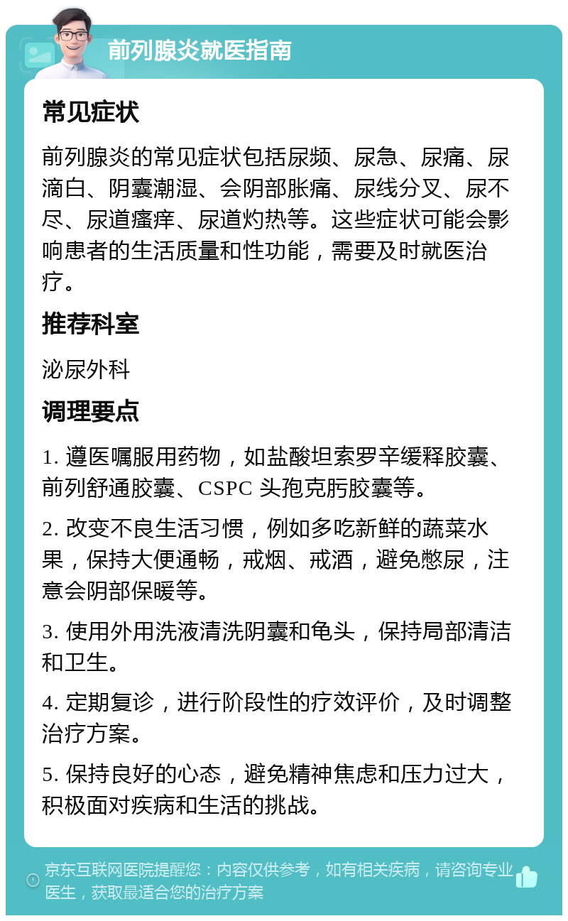 前列腺炎就医指南 常见症状 前列腺炎的常见症状包括尿频、尿急、尿痛、尿滴白、阴囊潮湿、会阴部胀痛、尿线分叉、尿不尽、尿道瘙痒、尿道灼热等。这些症状可能会影响患者的生活质量和性功能，需要及时就医治疗。 推荐科室 泌尿外科 调理要点 1. 遵医嘱服用药物，如盐酸坦索罗辛缓释胶囊、前列舒通胶囊、CSPC 头孢克肟胶囊等。 2. 改变不良生活习惯，例如多吃新鲜的蔬菜水果，保持大便通畅，戒烟、戒酒，避免憋尿，注意会阴部保暖等。 3. 使用外用洗液清洗阴囊和龟头，保持局部清洁和卫生。 4. 定期复诊，进行阶段性的疗效评价，及时调整治疗方案。 5. 保持良好的心态，避免精神焦虑和压力过大，积极面对疾病和生活的挑战。