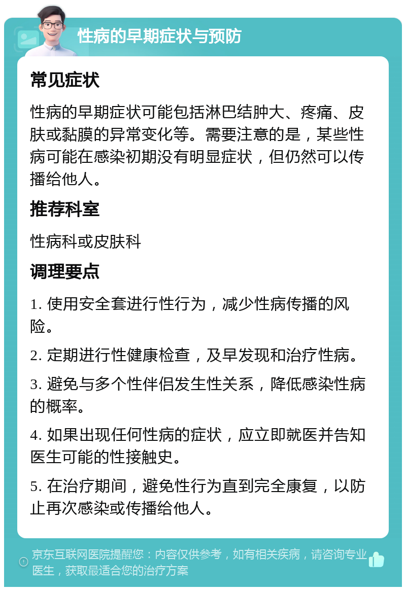 性病的早期症状与预防 常见症状 性病的早期症状可能包括淋巴结肿大、疼痛、皮肤或黏膜的异常变化等。需要注意的是，某些性病可能在感染初期没有明显症状，但仍然可以传播给他人。 推荐科室 性病科或皮肤科 调理要点 1. 使用安全套进行性行为，减少性病传播的风险。 2. 定期进行性健康检查，及早发现和治疗性病。 3. 避免与多个性伴侣发生性关系，降低感染性病的概率。 4. 如果出现任何性病的症状，应立即就医并告知医生可能的性接触史。 5. 在治疗期间，避免性行为直到完全康复，以防止再次感染或传播给他人。