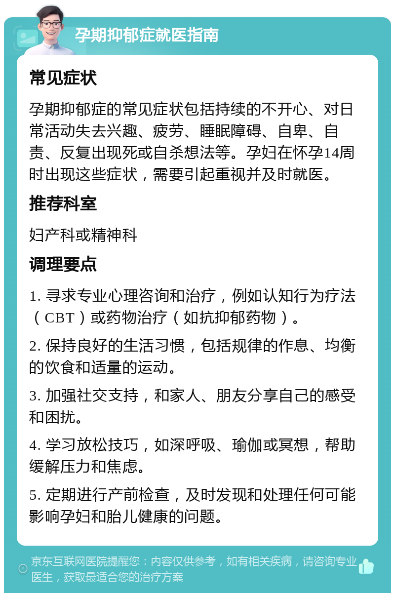 孕期抑郁症就医指南 常见症状 孕期抑郁症的常见症状包括持续的不开心、对日常活动失去兴趣、疲劳、睡眠障碍、自卑、自责、反复出现死或自杀想法等。孕妇在怀孕14周时出现这些症状，需要引起重视并及时就医。 推荐科室 妇产科或精神科 调理要点 1. 寻求专业心理咨询和治疗，例如认知行为疗法（CBT）或药物治疗（如抗抑郁药物）。 2. 保持良好的生活习惯，包括规律的作息、均衡的饮食和适量的运动。 3. 加强社交支持，和家人、朋友分享自己的感受和困扰。 4. 学习放松技巧，如深呼吸、瑜伽或冥想，帮助缓解压力和焦虑。 5. 定期进行产前检查，及时发现和处理任何可能影响孕妇和胎儿健康的问题。