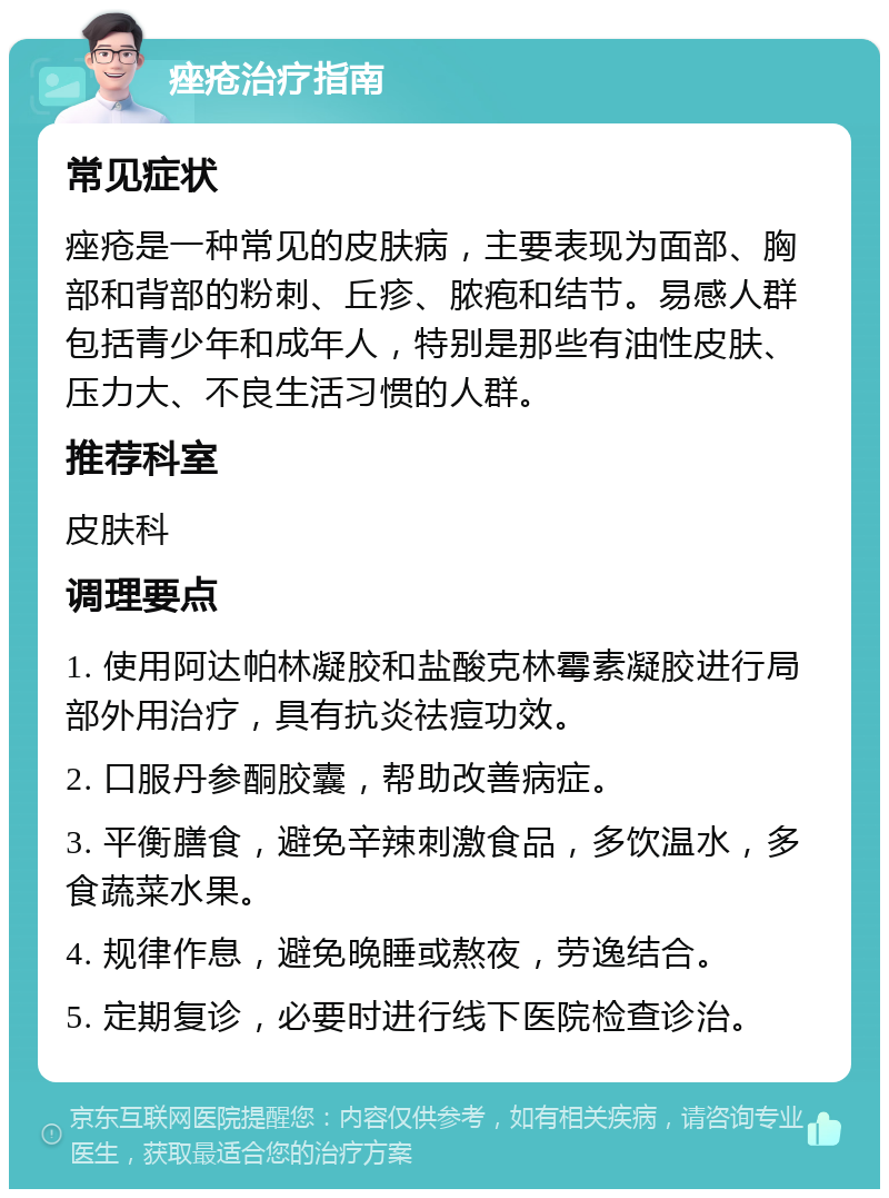 痤疮治疗指南 常见症状 痤疮是一种常见的皮肤病，主要表现为面部、胸部和背部的粉刺、丘疹、脓疱和结节。易感人群包括青少年和成年人，特别是那些有油性皮肤、压力大、不良生活习惯的人群。 推荐科室 皮肤科 调理要点 1. 使用阿达帕林凝胶和盐酸克林霉素凝胶进行局部外用治疗，具有抗炎祛痘功效。 2. 口服丹参酮胶囊，帮助改善病症。 3. 平衡膳食，避免辛辣刺激食品，多饮温水，多食蔬菜水果。 4. 规律作息，避免晚睡或熬夜，劳逸结合。 5. 定期复诊，必要时进行线下医院检查诊治。