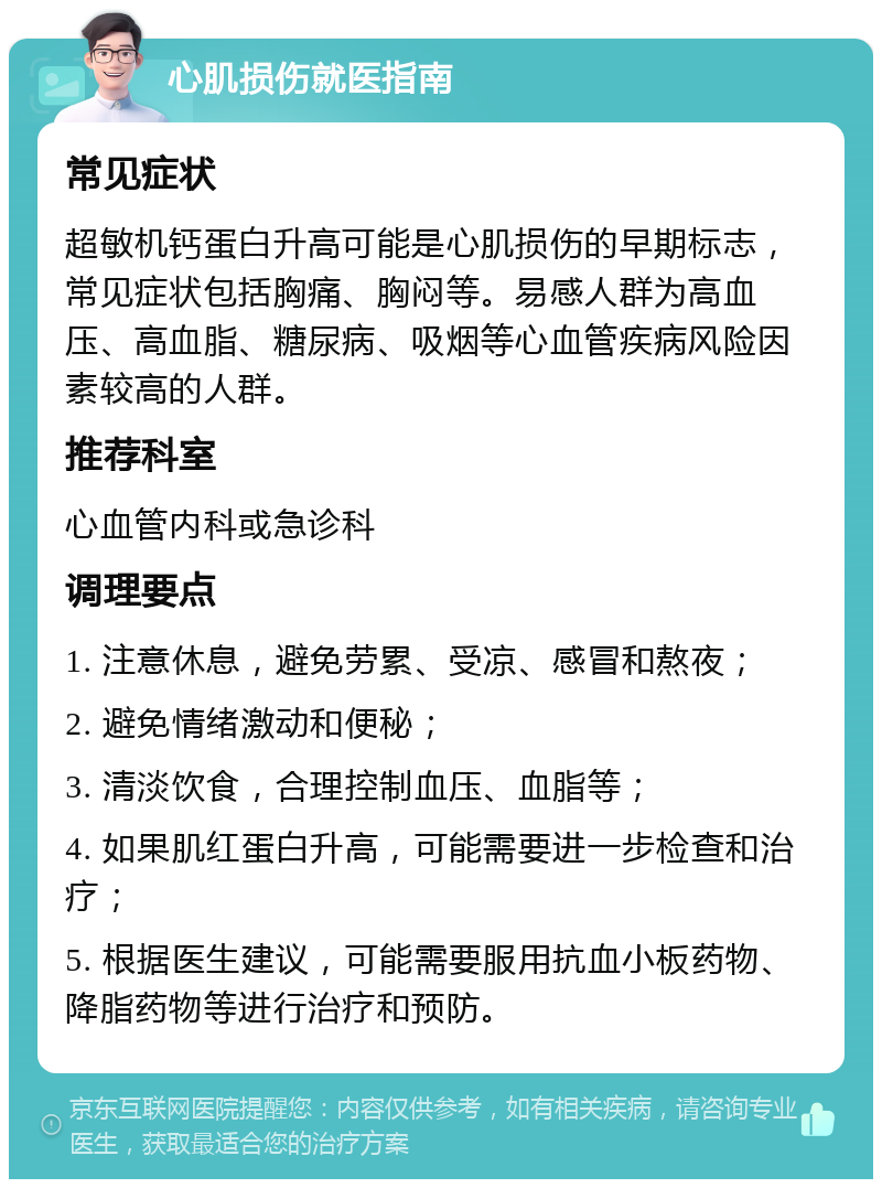 心肌损伤就医指南 常见症状 超敏机钙蛋白升高可能是心肌损伤的早期标志，常见症状包括胸痛、胸闷等。易感人群为高血压、高血脂、糖尿病、吸烟等心血管疾病风险因素较高的人群。 推荐科室 心血管内科或急诊科 调理要点 1. 注意休息，避免劳累、受凉、感冒和熬夜； 2. 避免情绪激动和便秘； 3. 清淡饮食，合理控制血压、血脂等； 4. 如果肌红蛋白升高，可能需要进一步检查和治疗； 5. 根据医生建议，可能需要服用抗血小板药物、降脂药物等进行治疗和预防。