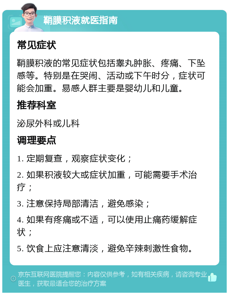 鞘膜积液就医指南 常见症状 鞘膜积液的常见症状包括睾丸肿胀、疼痛、下坠感等。特别是在哭闹、活动或下午时分，症状可能会加重。易感人群主要是婴幼儿和儿童。 推荐科室 泌尿外科或儿科 调理要点 1. 定期复查，观察症状变化； 2. 如果积液较大或症状加重，可能需要手术治疗； 3. 注意保持局部清洁，避免感染； 4. 如果有疼痛或不适，可以使用止痛药缓解症状； 5. 饮食上应注意清淡，避免辛辣刺激性食物。