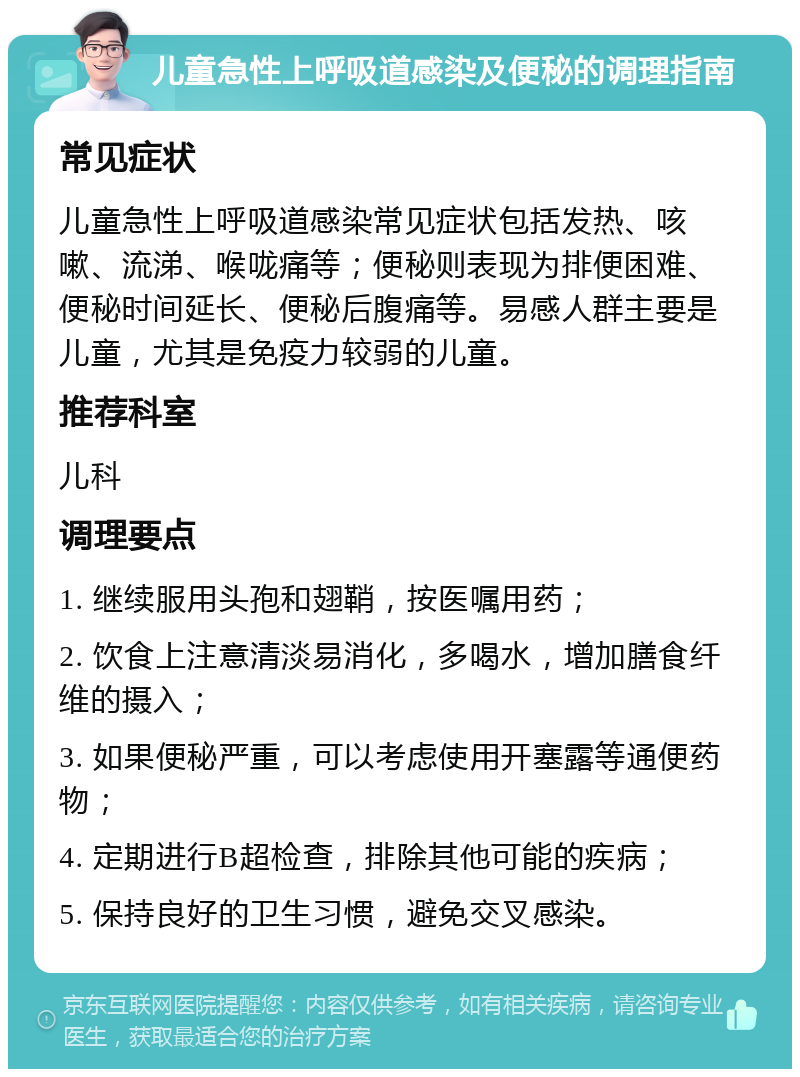 儿童急性上呼吸道感染及便秘的调理指南 常见症状 儿童急性上呼吸道感染常见症状包括发热、咳嗽、流涕、喉咙痛等；便秘则表现为排便困难、便秘时间延长、便秘后腹痛等。易感人群主要是儿童，尤其是免疫力较弱的儿童。 推荐科室 儿科 调理要点 1. 继续服用头孢和翅鞘，按医嘱用药； 2. 饮食上注意清淡易消化，多喝水，增加膳食纤维的摄入； 3. 如果便秘严重，可以考虑使用开塞露等通便药物； 4. 定期进行B超检查，排除其他可能的疾病； 5. 保持良好的卫生习惯，避免交叉感染。