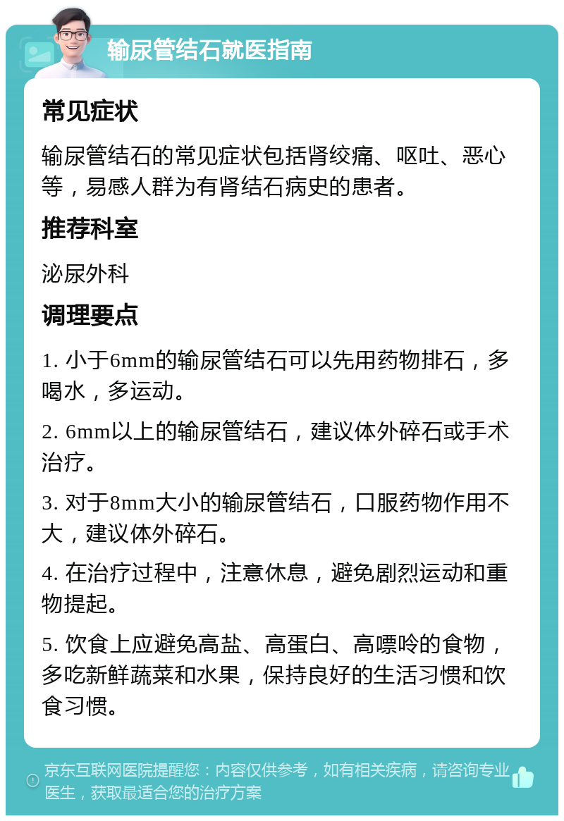 输尿管结石就医指南 常见症状 输尿管结石的常见症状包括肾绞痛、呕吐、恶心等，易感人群为有肾结石病史的患者。 推荐科室 泌尿外科 调理要点 1. 小于6mm的输尿管结石可以先用药物排石，多喝水，多运动。 2. 6mm以上的输尿管结石，建议体外碎石或手术治疗。 3. 对于8mm大小的输尿管结石，口服药物作用不大，建议体外碎石。 4. 在治疗过程中，注意休息，避免剧烈运动和重物提起。 5. 饮食上应避免高盐、高蛋白、高嘌呤的食物，多吃新鲜蔬菜和水果，保持良好的生活习惯和饮食习惯。