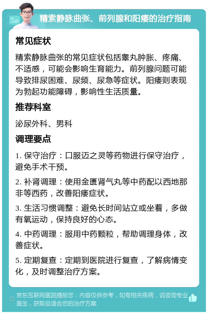 精索静脉曲张、前列腺和阳痿的治疗指南 常见症状 精索静脉曲张的常见症状包括睾丸肿胀、疼痛、不适感，可能会影响生育能力。前列腺问题可能导致排尿困难、尿频、尿急等症状。阳痿则表现为勃起功能障碍，影响性生活质量。 推荐科室 泌尿外科、男科 调理要点 1. 保守治疗：口服迈之灵等药物进行保守治疗，避免手术干预。 2. 补肾调理：使用金匮肾气丸等中药配以西地那非等西药，改善阳痿症状。 3. 生活习惯调整：避免长时间站立或坐着，多做有氧运动，保持良好的心态。 4. 中药调理：服用中药颗粒，帮助调理身体，改善症状。 5. 定期复查：定期到医院进行复查，了解病情变化，及时调整治疗方案。