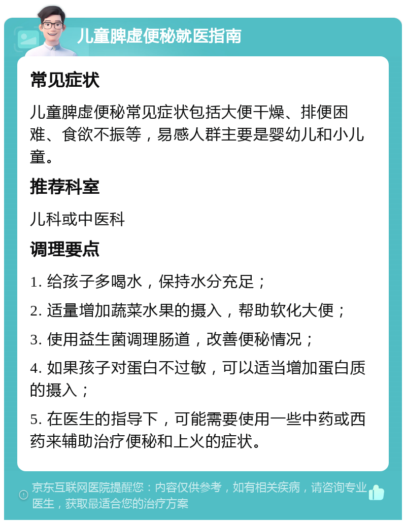 儿童脾虚便秘就医指南 常见症状 儿童脾虚便秘常见症状包括大便干燥、排便困难、食欲不振等，易感人群主要是婴幼儿和小儿童。 推荐科室 儿科或中医科 调理要点 1. 给孩子多喝水，保持水分充足； 2. 适量增加蔬菜水果的摄入，帮助软化大便； 3. 使用益生菌调理肠道，改善便秘情况； 4. 如果孩子对蛋白不过敏，可以适当增加蛋白质的摄入； 5. 在医生的指导下，可能需要使用一些中药或西药来辅助治疗便秘和上火的症状。