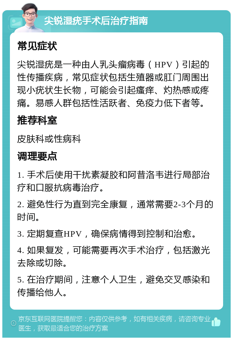 尖锐湿疣手术后治疗指南 常见症状 尖锐湿疣是一种由人乳头瘤病毒（HPV）引起的性传播疾病，常见症状包括生殖器或肛门周围出现小疣状生长物，可能会引起瘙痒、灼热感或疼痛。易感人群包括性活跃者、免疫力低下者等。 推荐科室 皮肤科或性病科 调理要点 1. 手术后使用干扰素凝胶和阿昔洛韦进行局部治疗和口服抗病毒治疗。 2. 避免性行为直到完全康复，通常需要2-3个月的时间。 3. 定期复查HPV，确保病情得到控制和治愈。 4. 如果复发，可能需要再次手术治疗，包括激光去除或切除。 5. 在治疗期间，注意个人卫生，避免交叉感染和传播给他人。