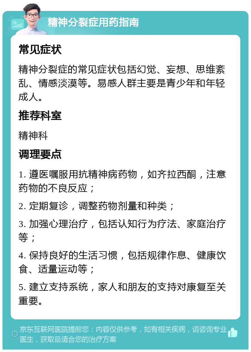 精神分裂症用药指南 常见症状 精神分裂症的常见症状包括幻觉、妄想、思维紊乱、情感淡漠等。易感人群主要是青少年和年轻成人。 推荐科室 精神科 调理要点 1. 遵医嘱服用抗精神病药物，如齐拉西酮，注意药物的不良反应； 2. 定期复诊，调整药物剂量和种类； 3. 加强心理治疗，包括认知行为疗法、家庭治疗等； 4. 保持良好的生活习惯，包括规律作息、健康饮食、适量运动等； 5. 建立支持系统，家人和朋友的支持对康复至关重要。