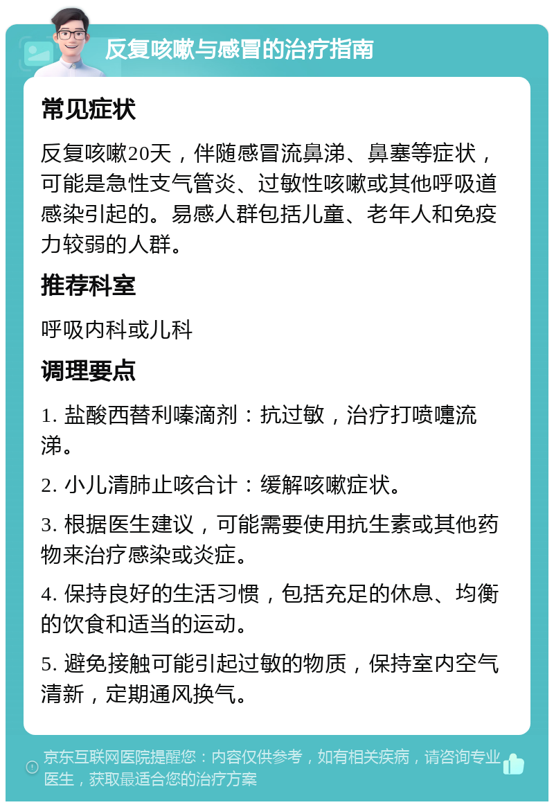 反复咳嗽与感冒的治疗指南 常见症状 反复咳嗽20天，伴随感冒流鼻涕、鼻塞等症状，可能是急性支气管炎、过敏性咳嗽或其他呼吸道感染引起的。易感人群包括儿童、老年人和免疫力较弱的人群。 推荐科室 呼吸内科或儿科 调理要点 1. 盐酸西替利嗪滴剂：抗过敏，治疗打喷嚏流涕。 2. 小儿清肺止咳合计：缓解咳嗽症状。 3. 根据医生建议，可能需要使用抗生素或其他药物来治疗感染或炎症。 4. 保持良好的生活习惯，包括充足的休息、均衡的饮食和适当的运动。 5. 避免接触可能引起过敏的物质，保持室内空气清新，定期通风换气。