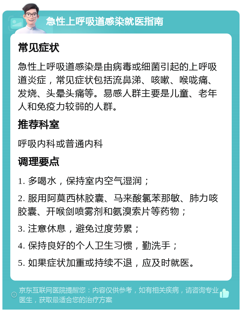 急性上呼吸道感染就医指南 常见症状 急性上呼吸道感染是由病毒或细菌引起的上呼吸道炎症，常见症状包括流鼻涕、咳嗽、喉咙痛、发烧、头晕头痛等。易感人群主要是儿童、老年人和免疫力较弱的人群。 推荐科室 呼吸内科或普通内科 调理要点 1. 多喝水，保持室内空气湿润； 2. 服用阿莫西林胶囊、马来酸氯苯那敏、肺力咳胶囊、开喉剑喷雾剂和氨溴索片等药物； 3. 注意休息，避免过度劳累； 4. 保持良好的个人卫生习惯，勤洗手； 5. 如果症状加重或持续不退，应及时就医。