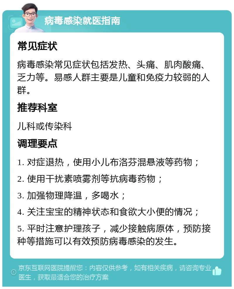 病毒感染就医指南 常见症状 病毒感染常见症状包括发热、头痛、肌肉酸痛、乏力等。易感人群主要是儿童和免疫力较弱的人群。 推荐科室 儿科或传染科 调理要点 1. 对症退热，使用小儿布洛芬混悬液等药物； 2. 使用干扰素喷雾剂等抗病毒药物； 3. 加强物理降温，多喝水； 4. 关注宝宝的精神状态和食欲大小便的情况； 5. 平时注意护理孩子，减少接触病原体，预防接种等措施可以有效预防病毒感染的发生。