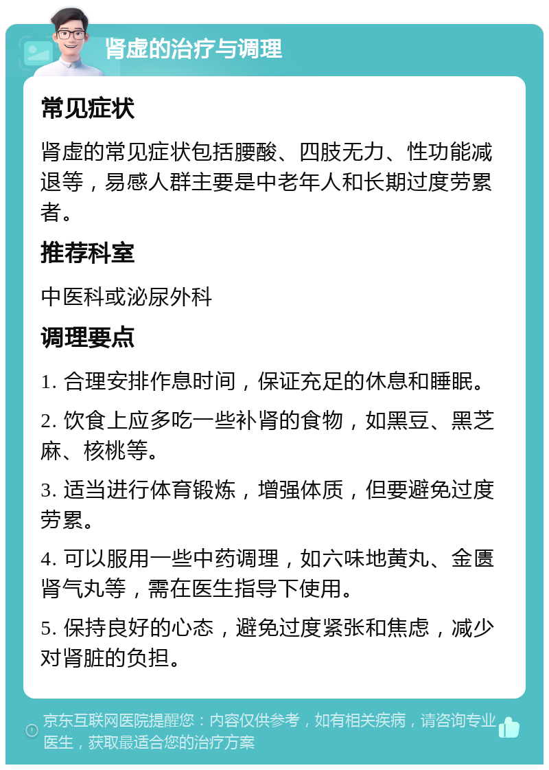 肾虚的治疗与调理 常见症状 肾虚的常见症状包括腰酸、四肢无力、性功能减退等，易感人群主要是中老年人和长期过度劳累者。 推荐科室 中医科或泌尿外科 调理要点 1. 合理安排作息时间，保证充足的休息和睡眠。 2. 饮食上应多吃一些补肾的食物，如黑豆、黑芝麻、核桃等。 3. 适当进行体育锻炼，增强体质，但要避免过度劳累。 4. 可以服用一些中药调理，如六味地黄丸、金匮肾气丸等，需在医生指导下使用。 5. 保持良好的心态，避免过度紧张和焦虑，减少对肾脏的负担。