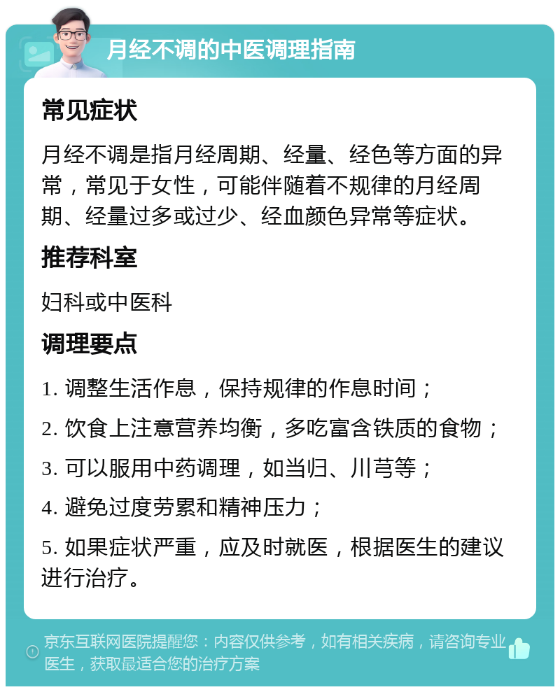 月经不调的中医调理指南 常见症状 月经不调是指月经周期、经量、经色等方面的异常，常见于女性，可能伴随着不规律的月经周期、经量过多或过少、经血颜色异常等症状。 推荐科室 妇科或中医科 调理要点 1. 调整生活作息，保持规律的作息时间； 2. 饮食上注意营养均衡，多吃富含铁质的食物； 3. 可以服用中药调理，如当归、川芎等； 4. 避免过度劳累和精神压力； 5. 如果症状严重，应及时就医，根据医生的建议进行治疗。