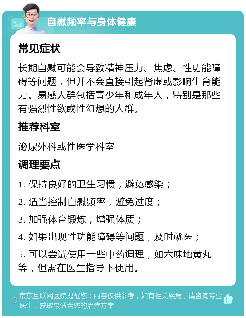 自慰频率与身体健康 常见症状 长期自慰可能会导致精神压力、焦虑、性功能障碍等问题，但并不会直接引起肾虚或影响生育能力。易感人群包括青少年和成年人，特别是那些有强烈性欲或性幻想的人群。 推荐科室 泌尿外科或性医学科室 调理要点 1. 保持良好的卫生习惯，避免感染； 2. 适当控制自慰频率，避免过度； 3. 加强体育锻炼，增强体质； 4. 如果出现性功能障碍等问题，及时就医； 5. 可以尝试使用一些中药调理，如六味地黄丸等，但需在医生指导下使用。