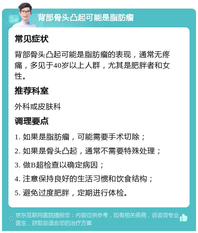 背部骨头凸起可能是脂肪瘤 常见症状 背部骨头凸起可能是脂肪瘤的表现，通常无疼痛，多见于40岁以上人群，尤其是肥胖者和女性。 推荐科室 外科或皮肤科 调理要点 1. 如果是脂肪瘤，可能需要手术切除； 2. 如果是骨头凸起，通常不需要特殊处理； 3. 做B超检查以确定病因； 4. 注意保持良好的生活习惯和饮食结构； 5. 避免过度肥胖，定期进行体检。