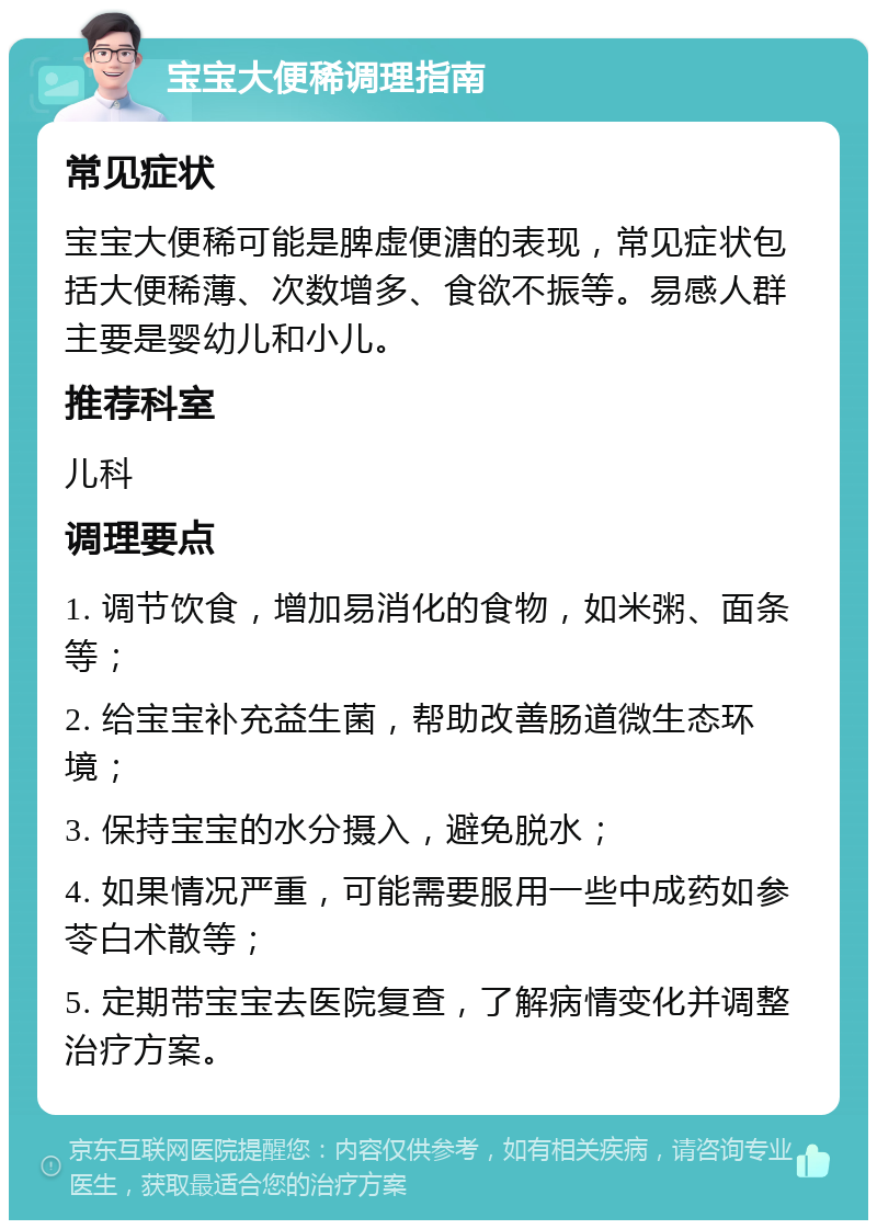 宝宝大便稀调理指南 常见症状 宝宝大便稀可能是脾虚便溏的表现，常见症状包括大便稀薄、次数增多、食欲不振等。易感人群主要是婴幼儿和小儿。 推荐科室 儿科 调理要点 1. 调节饮食，增加易消化的食物，如米粥、面条等； 2. 给宝宝补充益生菌，帮助改善肠道微生态环境； 3. 保持宝宝的水分摄入，避免脱水； 4. 如果情况严重，可能需要服用一些中成药如参苓白术散等； 5. 定期带宝宝去医院复查，了解病情变化并调整治疗方案。