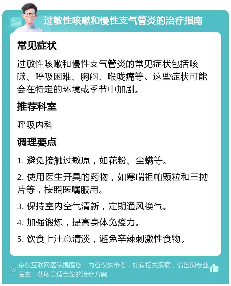 过敏性咳嗽和慢性支气管炎的治疗指南 常见症状 过敏性咳嗽和慢性支气管炎的常见症状包括咳嗽、呼吸困难、胸闷、喉咙痛等。这些症状可能会在特定的环境或季节中加剧。 推荐科室 呼吸内科 调理要点 1. 避免接触过敏原，如花粉、尘螨等。 2. 使用医生开具的药物，如寒喘祖帕颗粒和三拗片等，按照医嘱服用。 3. 保持室内空气清新，定期通风换气。 4. 加强锻炼，提高身体免疫力。 5. 饮食上注意清淡，避免辛辣刺激性食物。