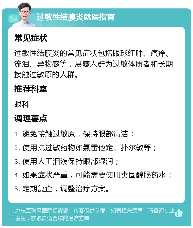 过敏性结膜炎就医指南 常见症状 过敏性结膜炎的常见症状包括眼球红肿、瘙痒、流泪、异物感等，易感人群为过敏体质者和长期接触过敏原的人群。 推荐科室 眼科 调理要点 1. 避免接触过敏原，保持眼部清洁； 2. 使用抗过敏药物如氯雷他定、扑尔敏等； 3. 使用人工泪液保持眼部湿润； 4. 如果症状严重，可能需要使用类固醇眼药水； 5. 定期复查，调整治疗方案。