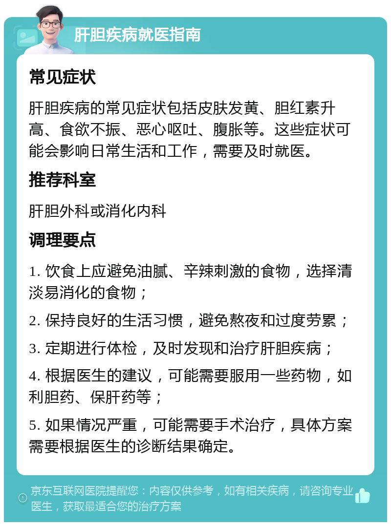 肝胆疾病就医指南 常见症状 肝胆疾病的常见症状包括皮肤发黄、胆红素升高、食欲不振、恶心呕吐、腹胀等。这些症状可能会影响日常生活和工作，需要及时就医。 推荐科室 肝胆外科或消化内科 调理要点 1. 饮食上应避免油腻、辛辣刺激的食物，选择清淡易消化的食物； 2. 保持良好的生活习惯，避免熬夜和过度劳累； 3. 定期进行体检，及时发现和治疗肝胆疾病； 4. 根据医生的建议，可能需要服用一些药物，如利胆药、保肝药等； 5. 如果情况严重，可能需要手术治疗，具体方案需要根据医生的诊断结果确定。