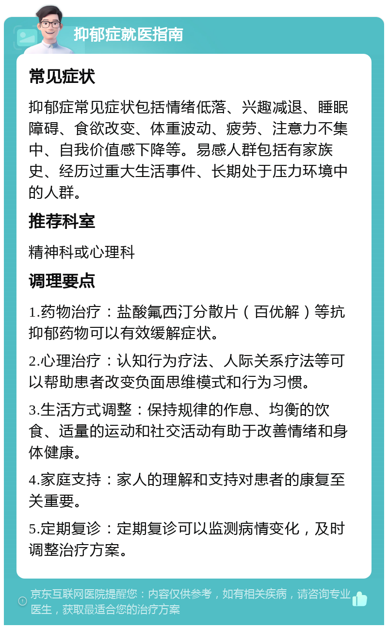 抑郁症就医指南 常见症状 抑郁症常见症状包括情绪低落、兴趣减退、睡眠障碍、食欲改变、体重波动、疲劳、注意力不集中、自我价值感下降等。易感人群包括有家族史、经历过重大生活事件、长期处于压力环境中的人群。 推荐科室 精神科或心理科 调理要点 1.药物治疗：盐酸氟西汀分散片（百优解）等抗抑郁药物可以有效缓解症状。 2.心理治疗：认知行为疗法、人际关系疗法等可以帮助患者改变负面思维模式和行为习惯。 3.生活方式调整：保持规律的作息、均衡的饮食、适量的运动和社交活动有助于改善情绪和身体健康。 4.家庭支持：家人的理解和支持对患者的康复至关重要。 5.定期复诊：定期复诊可以监测病情变化，及时调整治疗方案。