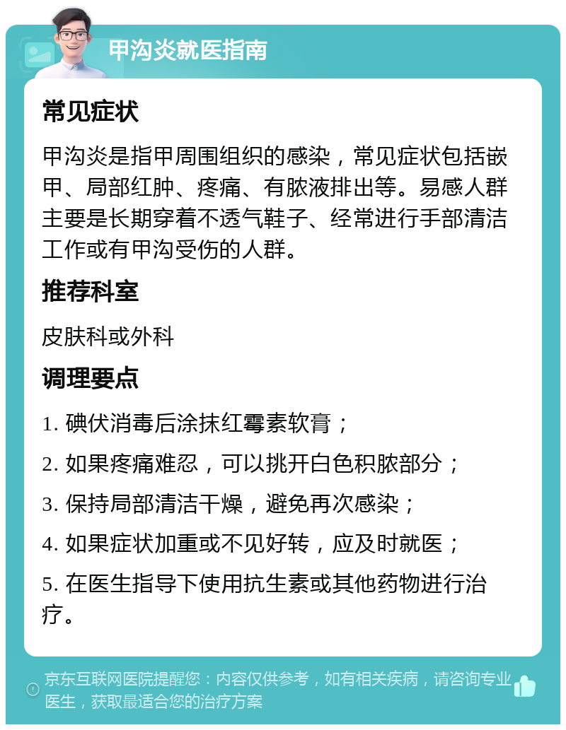 甲沟炎就医指南 常见症状 甲沟炎是指甲周围组织的感染，常见症状包括嵌甲、局部红肿、疼痛、有脓液排出等。易感人群主要是长期穿着不透气鞋子、经常进行手部清洁工作或有甲沟受伤的人群。 推荐科室 皮肤科或外科 调理要点 1. 碘伏消毒后涂抹红霉素软膏； 2. 如果疼痛难忍，可以挑开白色积脓部分； 3. 保持局部清洁干燥，避免再次感染； 4. 如果症状加重或不见好转，应及时就医； 5. 在医生指导下使用抗生素或其他药物进行治疗。