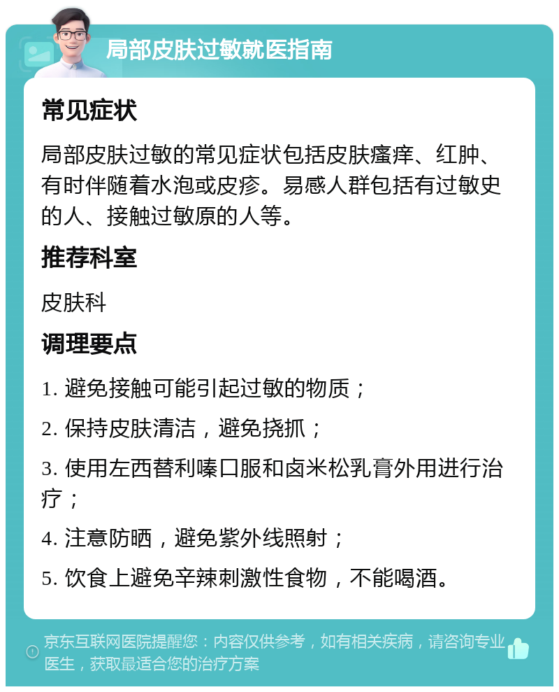 局部皮肤过敏就医指南 常见症状 局部皮肤过敏的常见症状包括皮肤瘙痒、红肿、有时伴随着水泡或皮疹。易感人群包括有过敏史的人、接触过敏原的人等。 推荐科室 皮肤科 调理要点 1. 避免接触可能引起过敏的物质； 2. 保持皮肤清洁，避免挠抓； 3. 使用左西替利嗪口服和卤米松乳膏外用进行治疗； 4. 注意防晒，避免紫外线照射； 5. 饮食上避免辛辣刺激性食物，不能喝酒。