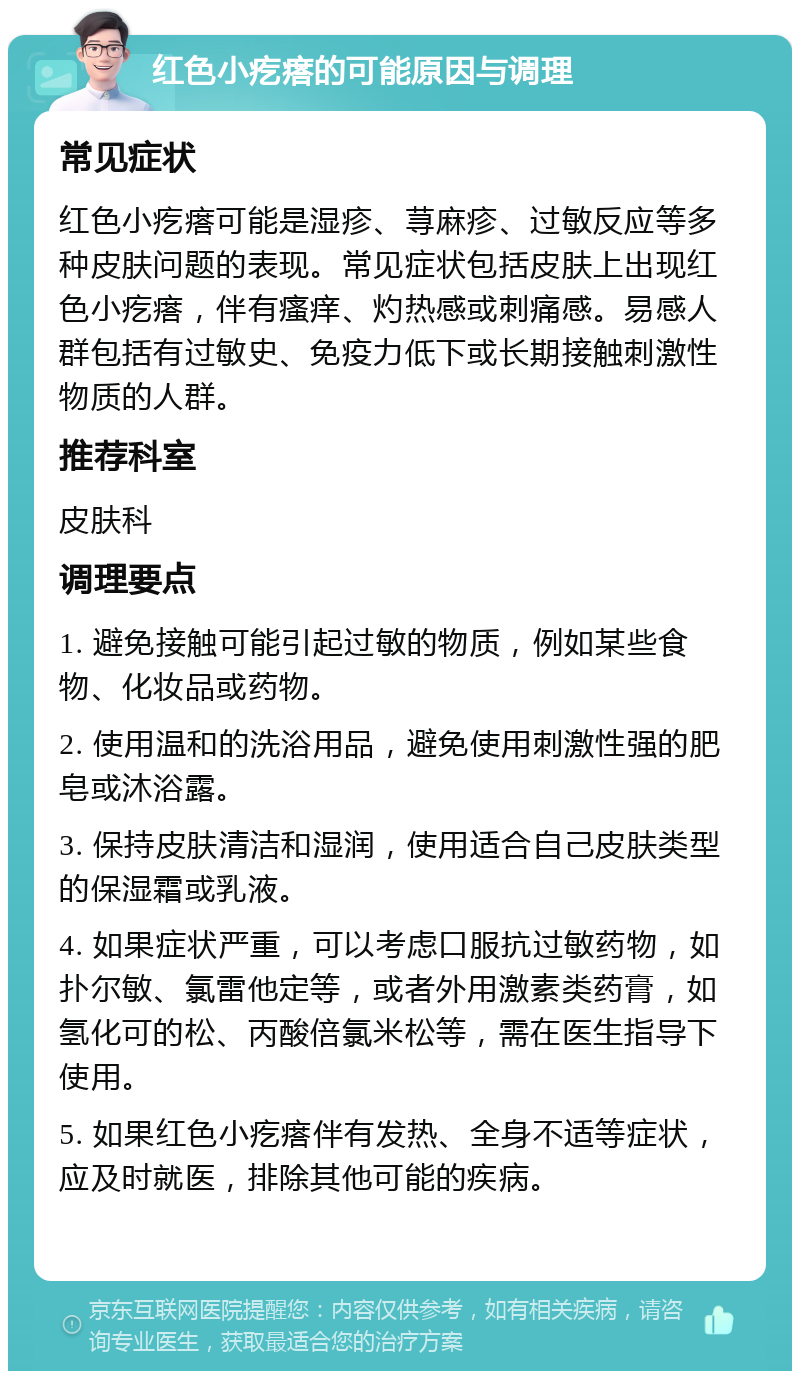 红色小疙瘩的可能原因与调理 常见症状 红色小疙瘩可能是湿疹、荨麻疹、过敏反应等多种皮肤问题的表现。常见症状包括皮肤上出现红色小疙瘩，伴有瘙痒、灼热感或刺痛感。易感人群包括有过敏史、免疫力低下或长期接触刺激性物质的人群。 推荐科室 皮肤科 调理要点 1. 避免接触可能引起过敏的物质，例如某些食物、化妆品或药物。 2. 使用温和的洗浴用品，避免使用刺激性强的肥皂或沐浴露。 3. 保持皮肤清洁和湿润，使用适合自己皮肤类型的保湿霜或乳液。 4. 如果症状严重，可以考虑口服抗过敏药物，如扑尔敏、氯雷他定等，或者外用激素类药膏，如氢化可的松、丙酸倍氯米松等，需在医生指导下使用。 5. 如果红色小疙瘩伴有发热、全身不适等症状，应及时就医，排除其他可能的疾病。