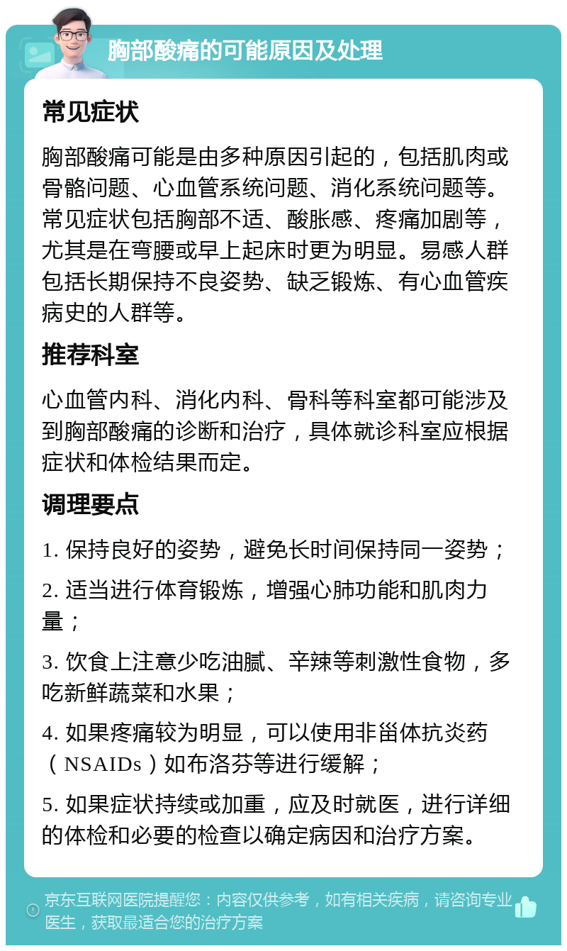 胸部酸痛的可能原因及处理 常见症状 胸部酸痛可能是由多种原因引起的，包括肌肉或骨骼问题、心血管系统问题、消化系统问题等。常见症状包括胸部不适、酸胀感、疼痛加剧等，尤其是在弯腰或早上起床时更为明显。易感人群包括长期保持不良姿势、缺乏锻炼、有心血管疾病史的人群等。 推荐科室 心血管内科、消化内科、骨科等科室都可能涉及到胸部酸痛的诊断和治疗，具体就诊科室应根据症状和体检结果而定。 调理要点 1. 保持良好的姿势，避免长时间保持同一姿势； 2. 适当进行体育锻炼，增强心肺功能和肌肉力量； 3. 饮食上注意少吃油腻、辛辣等刺激性食物，多吃新鲜蔬菜和水果； 4. 如果疼痛较为明显，可以使用非甾体抗炎药（NSAIDs）如布洛芬等进行缓解； 5. 如果症状持续或加重，应及时就医，进行详细的体检和必要的检查以确定病因和治疗方案。