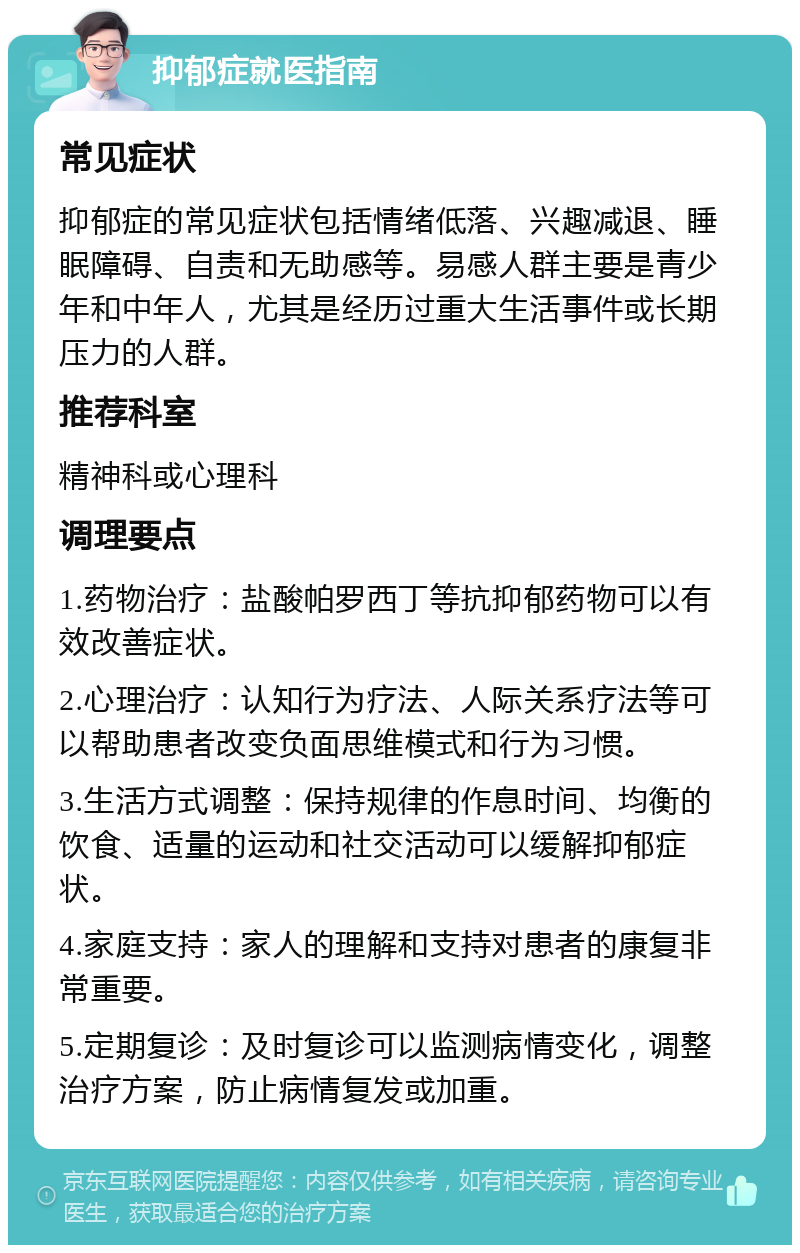 抑郁症就医指南 常见症状 抑郁症的常见症状包括情绪低落、兴趣减退、睡眠障碍、自责和无助感等。易感人群主要是青少年和中年人，尤其是经历过重大生活事件或长期压力的人群。 推荐科室 精神科或心理科 调理要点 1.药物治疗：盐酸帕罗西丁等抗抑郁药物可以有效改善症状。 2.心理治疗：认知行为疗法、人际关系疗法等可以帮助患者改变负面思维模式和行为习惯。 3.生活方式调整：保持规律的作息时间、均衡的饮食、适量的运动和社交活动可以缓解抑郁症状。 4.家庭支持：家人的理解和支持对患者的康复非常重要。 5.定期复诊：及时复诊可以监测病情变化，调整治疗方案，防止病情复发或加重。