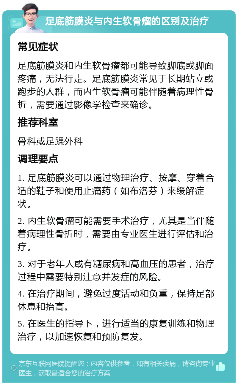 足底筋膜炎与内生软骨瘤的区别及治疗 常见症状 足底筋膜炎和内生软骨瘤都可能导致脚底或脚面疼痛，无法行走。足底筋膜炎常见于长期站立或跑步的人群，而内生软骨瘤可能伴随着病理性骨折，需要通过影像学检查来确诊。 推荐科室 骨科或足踝外科 调理要点 1. 足底筋膜炎可以通过物理治疗、按摩、穿着合适的鞋子和使用止痛药（如布洛芬）来缓解症状。 2. 内生软骨瘤可能需要手术治疗，尤其是当伴随着病理性骨折时，需要由专业医生进行评估和治疗。 3. 对于老年人或有糖尿病和高血压的患者，治疗过程中需要特别注意并发症的风险。 4. 在治疗期间，避免过度活动和负重，保持足部休息和抬高。 5. 在医生的指导下，进行适当的康复训练和物理治疗，以加速恢复和预防复发。