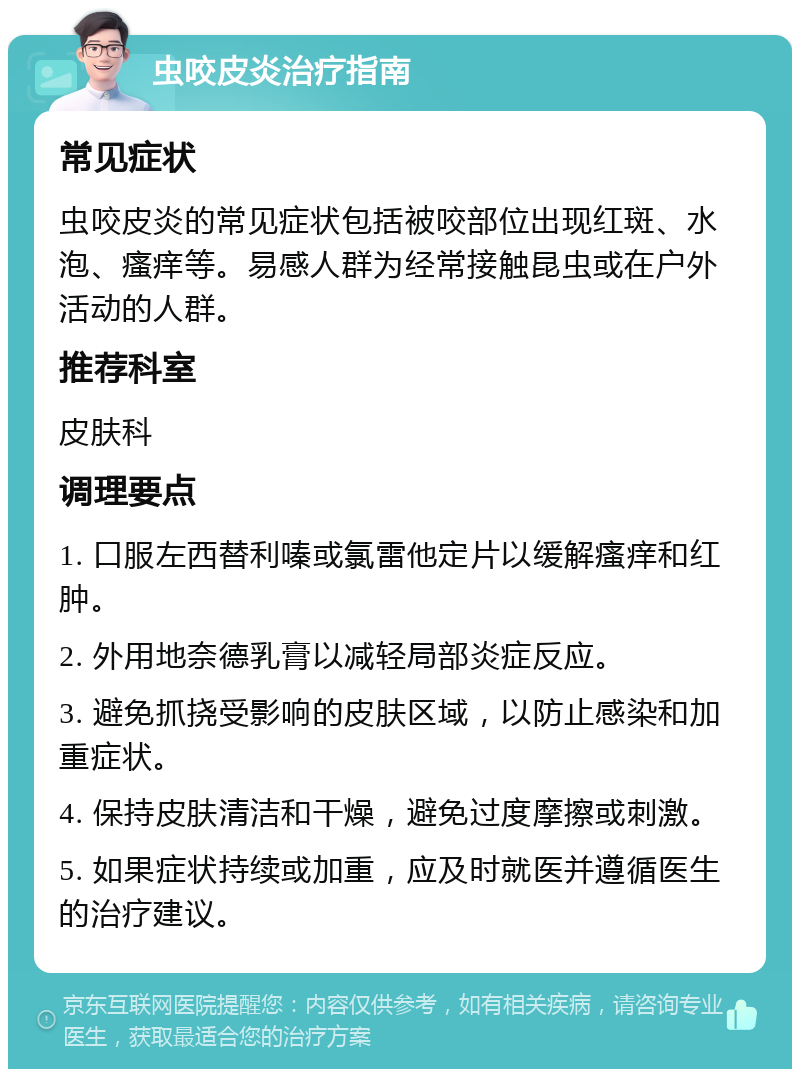 虫咬皮炎治疗指南 常见症状 虫咬皮炎的常见症状包括被咬部位出现红斑、水泡、瘙痒等。易感人群为经常接触昆虫或在户外活动的人群。 推荐科室 皮肤科 调理要点 1. 口服左西替利嗪或氯雷他定片以缓解瘙痒和红肿。 2. 外用地奈德乳膏以减轻局部炎症反应。 3. 避免抓挠受影响的皮肤区域，以防止感染和加重症状。 4. 保持皮肤清洁和干燥，避免过度摩擦或刺激。 5. 如果症状持续或加重，应及时就医并遵循医生的治疗建议。