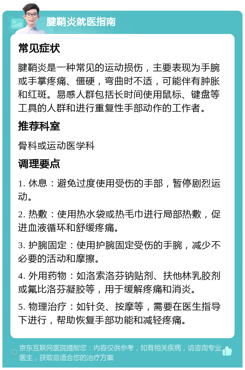 腱鞘炎就医指南 常见症状 腱鞘炎是一种常见的运动损伤，主要表现为手腕或手掌疼痛、僵硬，弯曲时不适，可能伴有肿胀和红斑。易感人群包括长时间使用鼠标、键盘等工具的人群和进行重复性手部动作的工作者。 推荐科室 骨科或运动医学科 调理要点 1. 休息：避免过度使用受伤的手部，暂停剧烈运动。 2. 热敷：使用热水袋或热毛巾进行局部热敷，促进血液循环和舒缓疼痛。 3. 护腕固定：使用护腕固定受伤的手腕，减少不必要的活动和摩擦。 4. 外用药物：如洛索洛芬钠贴剂、扶他林乳胶剂或氟比洛芬凝胶等，用于缓解疼痛和消炎。 5. 物理治疗：如针灸、按摩等，需要在医生指导下进行，帮助恢复手部功能和减轻疼痛。